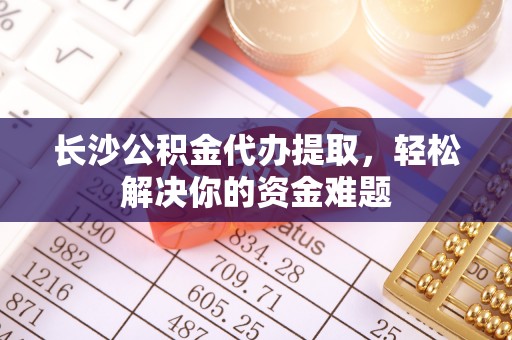 保税区长沙公积金代办提取，轻松解决你的资金难题