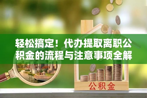 保税区轻松搞定！代办提取离职公积金的流程与注意事项全解析