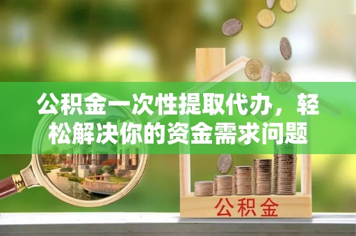 保税区公积金一次性提取代办，轻松解决你的资金需求问题