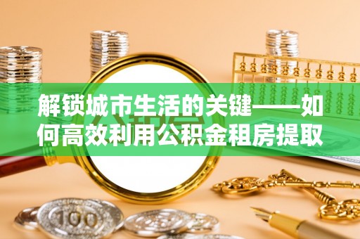 保税区解锁城市生活的关键——如何高效利用公积金租房提取实现居住自由