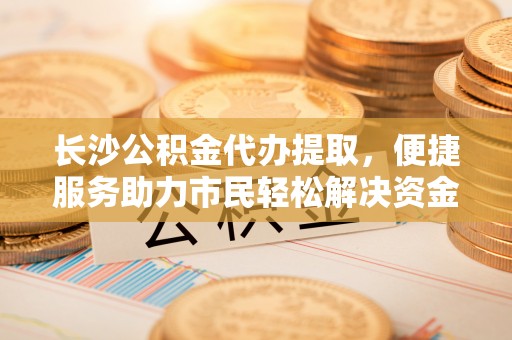 保税区长沙公积金代办提取，便捷服务助力市民轻松解决资金需求