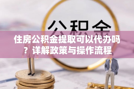 保税区住房公积金提取可以代办吗？详解政策与操作流程