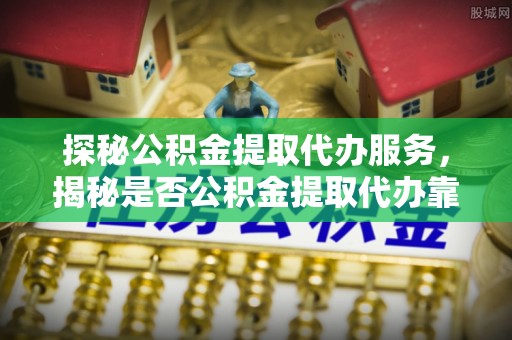 保税区探秘公积金提取代办服务，揭秘是否公积金提取代办靠谱吗？