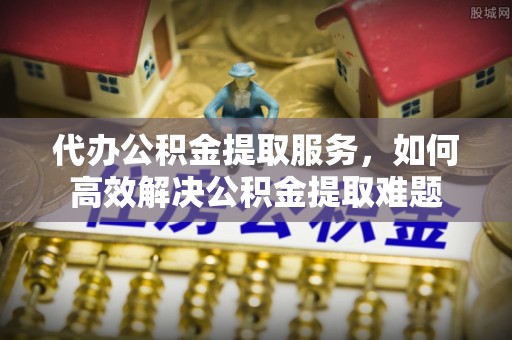 保税区代办公积金提取服务，如何高效解决公积金提取难题